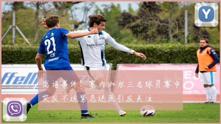 离谱事件！塞内加尔三名球员赛中突发不适紧急送医引发关注