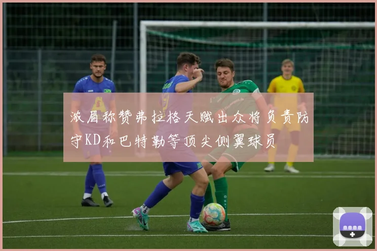 浓眉称赞弗拉格天赋出众将负责防守KD和巴特勒等顶尖侧翼球员
