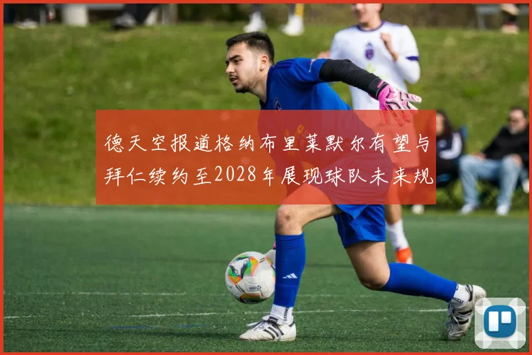 德天空报道格纳布里莱默尔有望与拜仁续约至2028年展现球队未来规划