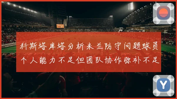 科斯塔库塔分析米兰防守问题球员个人能力不足但团队协作弥补不足之处