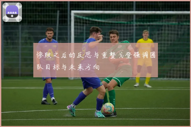 惨败之后的反思与重整戈登强调团队目标与未来方向