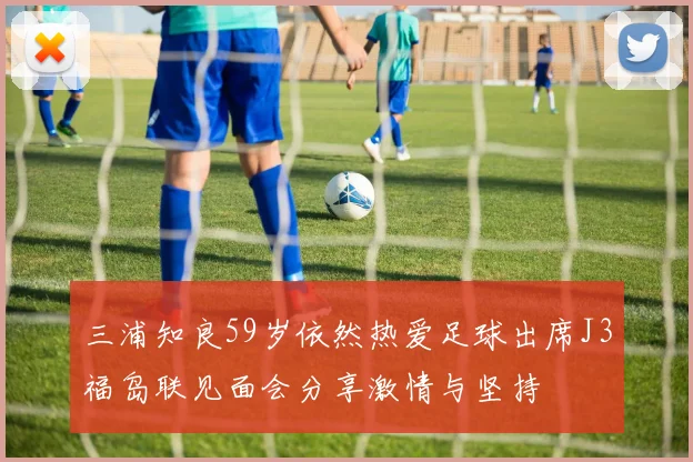 三浦知良59岁依然热爱足球出席J3福岛联见面会分享激情与坚持