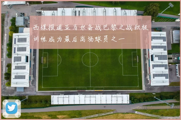 西媒报道亚马尔备战巴黎之战积极训练成为最后离场球员之一