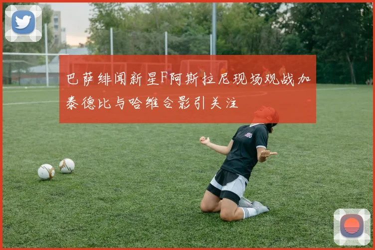 巴萨绯闻新星F阿斯拉尼现场观战加泰德比与哈维合影引关注