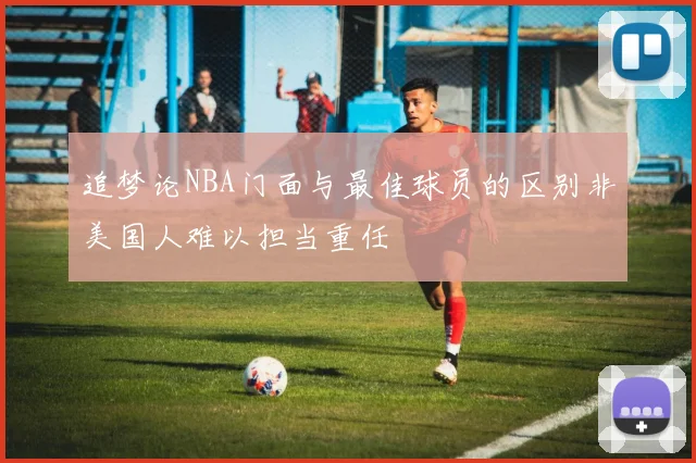 追梦论NBA门面与最佳球员的区别非美国人难以担当重任