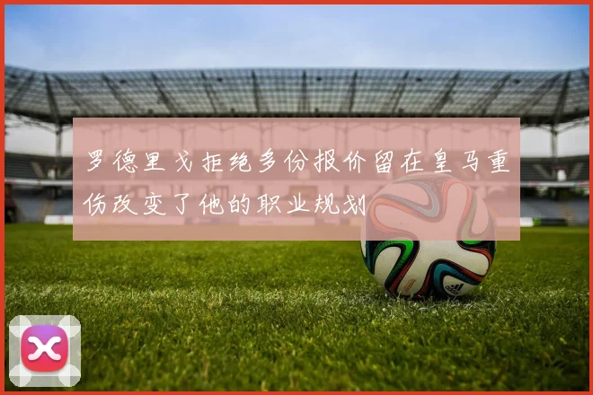 罗德里戈拒绝多份报价留在皇马重伤改变了他的职业规划