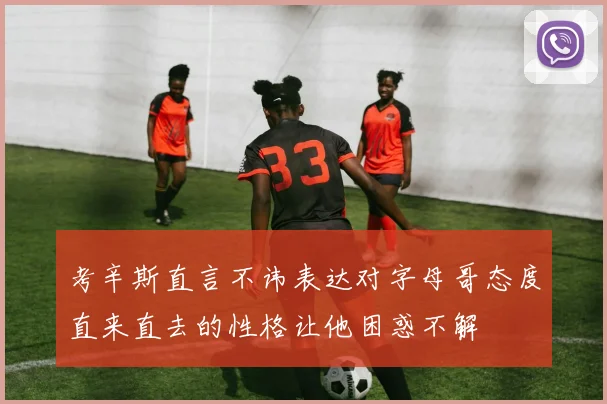 考辛斯直言不讳表达对字母哥态度直来直去的性格让他困惑不解