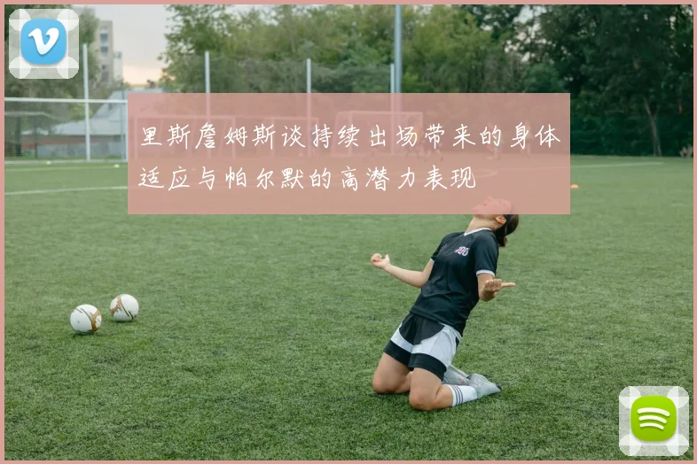 里斯詹姆斯谈持续出场带来的身体适应与帕尔默的高潜力表现