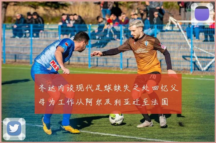 齐达内谈现代足球缺失之处回忆父母为工作从阿尔及利亚迁至法国