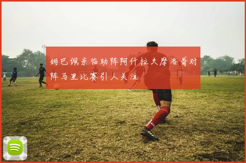 姆巴佩亲临助阵阿什拉夫摩洛哥对阵马里比赛引人关注