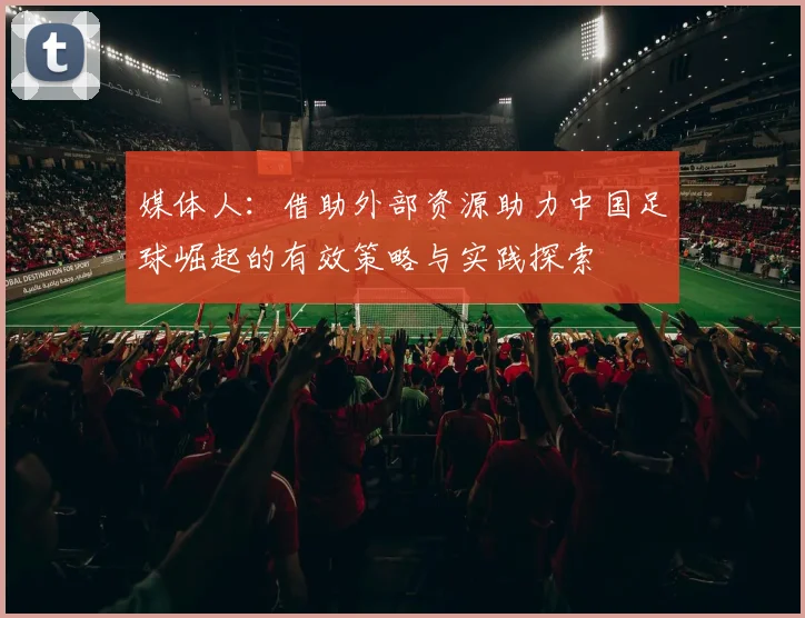 媒体人：借助外部资源助力中国足球崛起的有效策略与实践探索