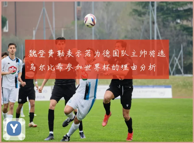 魏登费勒表示若为德国队主帅将选乌尔比希参加世界杯的理由分析