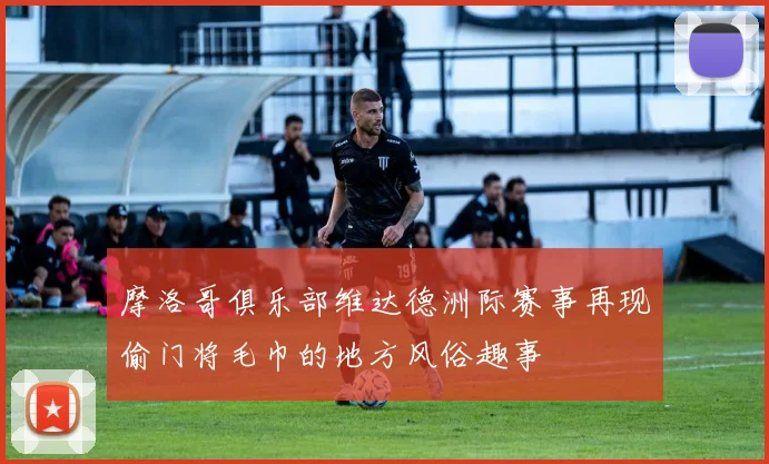 摩洛哥俱乐部维达德洲际赛事再现偷门将毛巾的地方风俗趣事