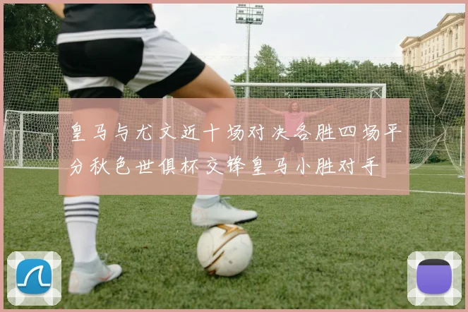 皇马与尤文近十场对决各胜四场平分秋色世俱杯交锋皇马小胜对手