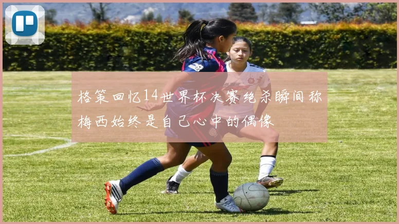 格策回忆14世界杯决赛绝杀瞬间称梅西始终是自己心中的偶像