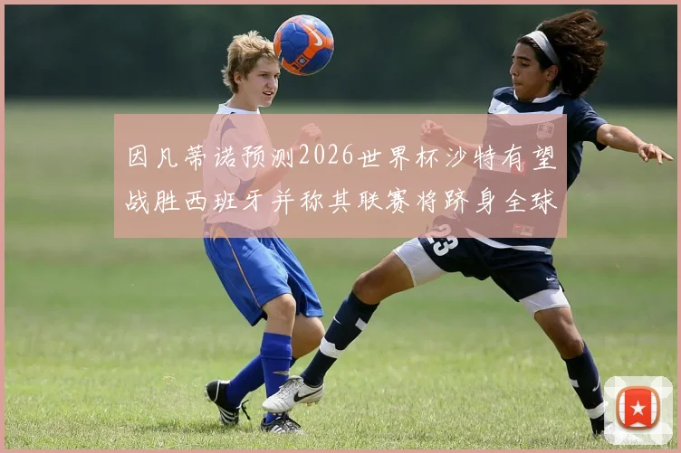 因凡蒂诺预测2026世界杯沙特有望战胜西班牙并称其联赛将跻身全球前三