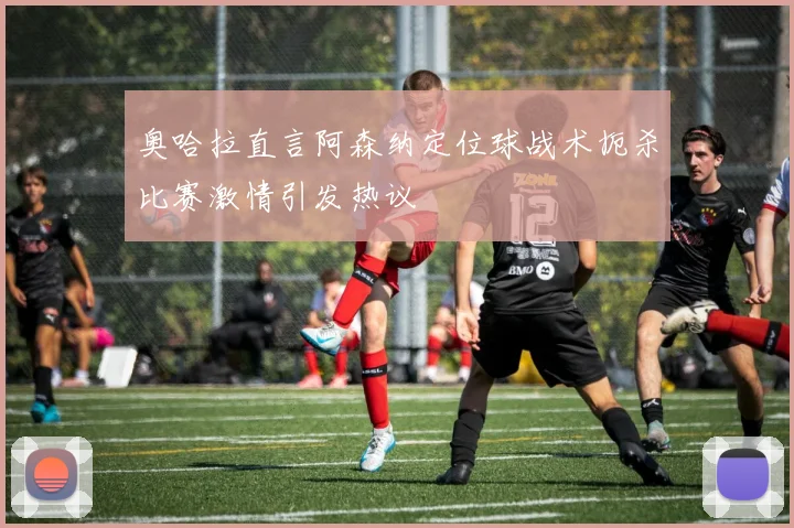 奥哈拉直言阿森纳定位球战术扼杀比赛激情引发热议