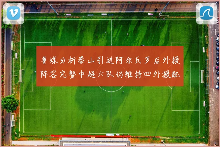 鲁媒分析泰山引进阿尔瓦罗后外援阵容完整中超六队仍维持四外援配置